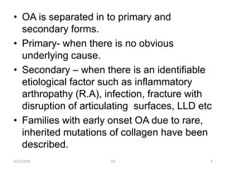 • OA is separated in to primary and
secondary forms.
• Primary- when there is no obvious
underlying cause.
• Secondary – when there is an identifiable
etiological factor such as inflammatory
arthropathy (R.A), infection, fracture with
disruption of articulating surfaces, LLD etc
• Families with early onset OA due to rare,
inherited mutations of collagen have been
described.
4/12/2018 3OA
 