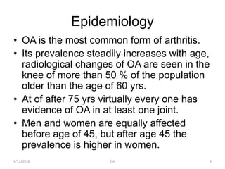 Epidemiology
• OA is the most common form of arthritis.
• Its prevalence steadily increases with age,
radiological changes of OA are seen in the
knee of more than 50 % of the population
older than the age of 60 yrs.
• At of after 75 yrs virtually every one has
evidence of OA in at least one joint.
• Men and women are equally affected
before age of 45, but after age 45 the
prevalence is higher in women.
4/12/2018 4OA
 