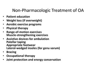 Non-Pharmacologic Treatment of OA
• Patient education
• Weight loss (if overweight)
• Aerobic exercise programs
• Physical therapy
• Range-of-motion exercises
Muscle-strengthening exercises
• Assistive devices for ambulation
Patellar taping
Appropriate footwear
Lateral-wedged insoles (for genu varum)
• Bracing
• Occupational therapy
• Joint protection and energy conservation
 