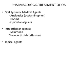 PHARMACOLOGIC TREATMENT OF OA
• Oral Systemic Medical Agents
- Analgesics (acetaminophen)
- NSAIDs
- Opioid analgesics
• Intraarticular agents:
Hyaluronan
Glucocorticoids (effusion)
• Topical agents
 