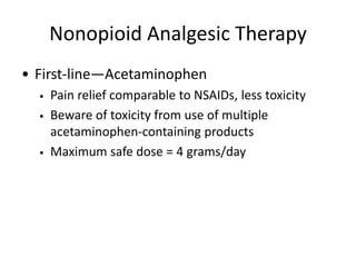 Nonopioid Analgesic Therapy
• First-line—Acetaminophen
• Pain relief comparable to NSAIDs, less toxicity
• Beware of toxicity from use of multiple
acetaminophen-containing products
• Maximum safe dose = 4 grams/day
 