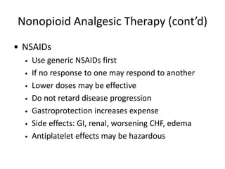 Nonopioid Analgesic Therapy (cont’d)
• NSAIDs
• Use generic NSAIDs first
• If no response to one may respond to another
• Lower doses may be effective
• Do not retard disease progression
• Gastroprotection increases expense
• Side effects: GI, renal, worsening CHF, edema
• Antiplatelet effects may be hazardous
 