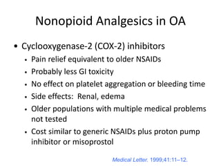 Nonopioid Analgesics in OA
• Cyclooxygenase-2 (COX-2) inhibitors
• Pain relief equivalent to older NSAIDs
• Probably less GI toxicity
• No effect on platelet aggregation or bleeding time
• Side effects: Renal, edema
• Older populations with multiple medical problems
not tested
• Cost similar to generic NSAIDs plus proton pump
inhibitor or misoprostol
Medical Letter. 1999;41:11–12.
 