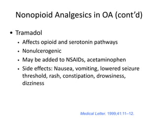 Medical Letter. 1999;41:11–12.
Nonopioid Analgesics in OA (cont’d)
• Tramadol
• Affects opioid and serotonin pathways
• Nonulcerogenic
• May be added to NSAIDs, acetaminophen
• Side effects: Nausea, vomiting, lowered seizure
threshold, rash, constipation, drowsiness,
dizziness
 