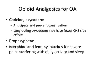 Opioid Analgesics for OA
• Codeine, oxycodone
• Anticipate and prevent constipation
• Long-acting oxycodone may have fewer CNS side
effects
• Propoxyphene
• Morphine and fentanyl patches for severe
pain interfering with daily activity and sleep
 