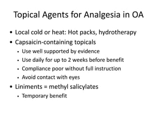 Topical Agents for Analgesia in OA
• Local cold or heat: Hot packs, hydrotherapy
• Capsaicin-containing topicals
• Use well supported by evidence
• Use daily for up to 2 weeks before benefit
• Compliance poor without full instruction
• Avoid contact with eyes
• Liniments = methyl salicylates
• Temporary benefit
 