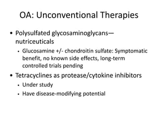 OA: Unconventional Therapies
• Polysulfated glycosaminoglycans—
nutriceuticals
• Glucosamine +/- chondroitin sulfate: Symptomatic
benefit, no known side effects, long-term
controlled trials pending
• Tetracyclines as protease/cytokine inhibitors
• Under study
• Have disease-modifying potential
 
