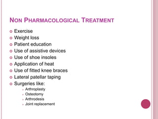 NON PHARMACOLOGICAL TREATMENT
 Exercise
 Weight loss
 Patient education
 Use of assistive devices
 Use of shoe insoles
 Application of heat
 Use of fitted knee braces
 Lateral patellar taping
 Surgeries like:
 Arthroplasty
 Osteotomy
 Arthrodesis
 Joint replacement
 