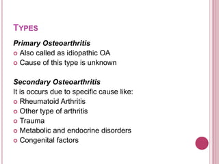 TYPES
Primary Osteoarthritis
 Also called as idiopathic OA
 Cause of this type is unknown
Secondary Osteoarthritis
It is occurs due to specific cause like:
 Rheumatoid Arthritis
 Other type of arthritis
 Trauma
 Metabolic and endocrine disorders
 Congenital factors
 