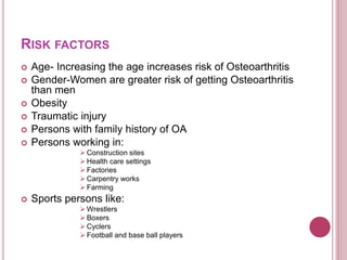 RISK FACTORS
 Age- Increasing the age increases risk of Osteoarthritis
 Gender-Women are greater risk of getting Osteoarthritis
than men
 Obesity
 Traumatic injury
 Persons with family history of OA
 Persons working in:
 Construction sites
 Health care settings
 Factories
 Carpentry works
 Farming
 Sports persons like:
 Wrestlers
 Boxers
 Cyclers
 Football and base ball players
 