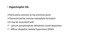 • Hypertrophic OA
Particularly common at hip and knee joints
Characterized by massive osteophyte formation
It may be associated with
 calcium pyrophosphate dehydrate crystal deposition
 diffuse idiopathic skeletal hyperstosis (DISH)
 