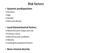 Risk factors
• Systemic predisposition
Genetics
Age
Gender
Diet and obesity
• Local biomechanical factors
Abnormal joint shape and size
Previous injury
Neuromuscular problems
Obesity
Loading/occupational factors
• Bone mineral density
 
