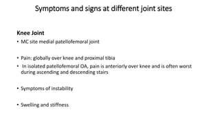 Symptoms and signs at different joint sites
Knee Joint
• MC site medial patellofemoral joint
• Pain: globally over knee and proximal tibia
• In isolated patellofemoral OA, pain is anteriorly over knee and is often worst
during ascending and descending stairs
• Symptoms of instability
• Swelling and stiffness
 