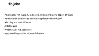 Hip joint
• Pain usually felt in groin, radiates down anterolateral aspect of thigh
• Pain is worse on exercise and walking distance is reduced
• Morning and rest stiffness
• Antalgic gait
• Weakness of hip abductors
• Restricted internal rotation with flexion
 