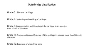 Outerbridge classification
Grade 0 : Normal cartilage
Grade I : Softening and swelling of cartilage
Grade II: Fragmentation and fissuring of the cartilage in an area less
than ½ inch in diameter
Grade III: Fragmentation and fissuring of the cartilage in an area more than ½ inch in
diameter
Grade IV: Exposure of underlying bone
 