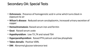 Secondary OA: Special Tests
• Ochronosis: Presence of homogenistic acid in urine which turns black in
exposure to air
• Wilson’s disease: Reduced serum ceruloplasmin, increased urinary excretion of
copper
• Hemochromatosis: Raised serum iron and ferritin
• Gout: Raised serum urate
• Hypothyroidism: Low T3 ,T4 and raised TSH
• Hyperparathyroidism: Raised PTH,calcium and low phosphate
• Tabes dorsalis: Positive VDRL
• DM: Abnormal glucose tolerance test
 