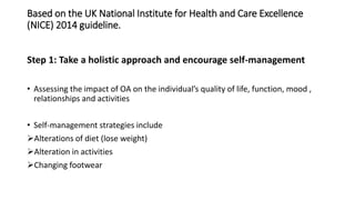Based on the UK National Institute for Health and Care Excellence
(NICE) 2014 guideline.
Step 1: Take a holistic approach and encourage self-management
• Assessing the impact of OA on the individual’s quality of life, function, mood ,
relationships and activities
• Self-management strategies include
Alterations of diet (lose weight)
Alteration in activities
Changing footwear
 