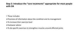 Step 2: Introduce the “core treatments” appropriate for most people
with OA
• These includes
Provision of information about the condition and its management
To increase their exercise level
Footwear advice
To do specific exercises to strengthen muscles around affected joints
 
