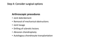 Step 4: Consider surgical options
Arthroscopic procedures
• Joint debridement
• Removal of mechanical obstructions
• Joint lavage
• Drilling of sclerotic lesions
• Abrasion chondroplasty
• Autologous chondrocyte transplantation
 