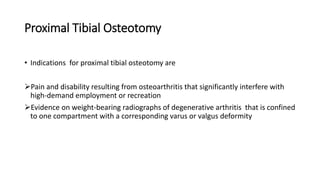 Proximal Tibial Osteotomy
• Indications for proximal tibial osteotomy are
Pain and disability resulting from osteoarthritis that significantly interfere with
high-demand employment or recreation
Evidence on weight-bearing radiographs of degenerative arthritis that is confined
to one compartment with a corresponding varus or valgus deformity
 