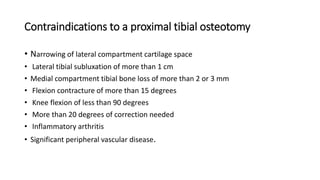 Contraindications to a proximal tibial osteotomy
• Narrowing of lateral compartment cartilage space
• Lateral tibial subluxation of more than 1 cm
• Medial compartment tibial bone loss of more than 2 or 3 mm
• Flexion contracture of more than 15 degrees
• Knee flexion of less than 90 degrees
• More than 20 degrees of correction needed
• Inflammatory arthritis
• Significant peripheral vascular disease.
 
