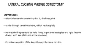 LATERAL CLOSING WEDGE OSTEOTOMY
Advantages
• It is made near the deformity, that is, the knee joint
• Made through cancellous bone, which heals rapidly
• Permits the fragments to be held firmly in position by staples or a rigid fixation
device, such as a plate-and-screw construct
• Permits exploration of the knee through the same incision.
 