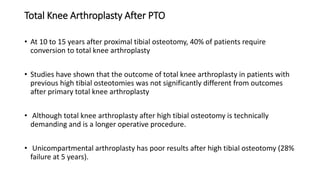 Total Knee Arthroplasty After PTO
• At 10 to 15 years after proximal tibial osteotomy, 40% of patients require
conversion to total knee arthroplasty
• Studies have shown that the outcome of total knee arthroplasty in patients with
previous high tibial osteotomies was not significantly different from outcomes
after primary total knee arthroplasty
• Although total knee arthroplasty after high tibial osteotomy is technically
demanding and is a longer operative procedure.
• Unicompartmental arthroplasty has poor results after high tibial osteotomy (28%
failure at 5 years).
 