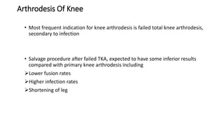 Arthrodesis Of Knee
• Most frequent indication for knee arthrodesis is failed total knee arthrodesis,
secondary to infection
• Salvage procedure after failed TKA, expected to have some inferior results
compared with primary knee arthrodesis including
Lower fusion rates
Higher infection rates
Shortening of leg
 