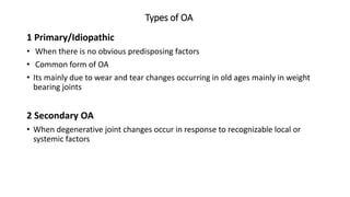 Types of OA
1 Primary/Idiopathic
• When there is no obvious predisposing factors
• Common form of OA
• Its mainly due to wear and tear changes occurring in old ages mainly in weight
bearing joints
2 Secondary OA
• When degenerative joint changes occur in response to recognizable local or
systemic factors
 