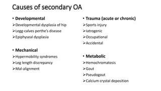 Causes of secondary OA
• Developmental
Developmental dysplasia of hip
Legg-calves perthe’s disease
Epiphyseal dysplasia
• Mechanical
Hypermobility syndromes
Leg length discrepancy
Mal-alignment
• Trauma (acute or chronic)
Sports injury
Iatrogenic
Occupational
Accidental
• Metabolic
Hemochromatosis
Gout
Pseudogout
Calcium crystal deposition
 
