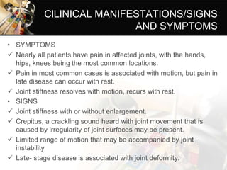 ClLINICAL MANIFESTATIONS/SIGNS
AND SYMPTOMS
• SYMPTOMS
 Nearly all patients have pain in affected joints, with the hands,
hips, knees being the most common locations.
 Pain in most common cases is associated with motion, but pain in
late disease can occur with rest.
 Joint stiffness resolves with motion, recurs with rest.
• SIGNS
 Joint stiffness with or without enlargement.
 Crepitus, a crackling sound heard with joint movement that is
caused by irregularity of joint surfaces may be present.
 Limited range of motion that may be accompanied by joint
instability
 Late- stage disease is associated with joint deformity.
 