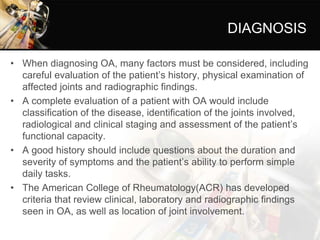 DIAGNOSIS
• When diagnosing OA, many factors must be considered, including
careful evaluation of the patient’s history, physical examination of
affected joints and radiographic findings.
• A complete evaluation of a patient with OA would include
classification of the disease, identification of the joints involved,
radiological and clinical staging and assessment of the patient’s
functional capacity.
• A good history should include questions about the duration and
severity of symptoms and the patient’s ability to perform simple
daily tasks.
• The American College of Rheumatology(ACR) has developed
criteria that review clinical, laboratory and radiographic findings
seen in OA, as well as location of joint involvement.
 