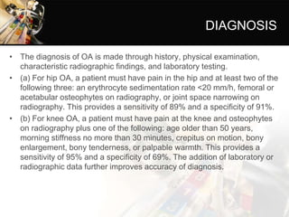 DIAGNOSIS
• The diagnosis of OA is made through history, physical examination,
characteristic radiographic findings, and laboratory testing.
• (a) For hip OA, a patient must have pain in the hip and at least two of the
following three: an erythrocyte sedimentation rate <20 mm/h, femoral or
acetabular osteophytes on radiography, or joint space narrowing on
radiography. This provides a sensitivity of 89% and a specificity of 91%.
• (b) For knee OA, a patient must have pain at the knee and osteophytes
on radiography plus one of the following: age older than 50 years,
morning stiffness no more than 30 minutes, crepitus on motion, bony
enlargement, bony tenderness, or palpable warmth. This provides a
sensitivity of 95% and a specificity of 69%. The addition of laboratory or
radiographic data further improves accuracy of diagnosis.
 