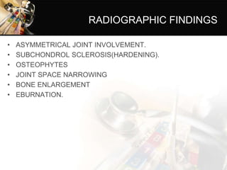 RADIOGRAPHIC FINDINGS
• ASYMMETRICAL JOINT INVOLVEMENT.
• SUBCHONDROL SCLEROSIS(HARDENING).
• OSTEOPHYTES
• JOINT SPACE NARROWING
• BONE ENLARGEMENT
• EBURNATION.
 