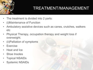 TREATMENT/MANAGEMENT
• The treatment is divided into 2 parts:
• (i)Maintenance of Function
• Ambulatory assistive devices such as canes, crutches, walkers
etc
• Physical Therapy, occupation therapy and weight loss if
overweight.
• (ii)Palliation of symptoms
• Exercise
• Heat and Ice
• Shoe Insoles
• Topical NSAIDs
• Systemic NSAIDs
 