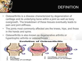 DEFINITION
• Osteoarthritis is a disease characterized by degeneration of
cartilage and its underlying bone within a joint as well as bony
overgrowth. The breakdown of these tissues eventually leads to
pain and joint stiffness.
• The joints most commonly affected are the knees, hips, and those
in the hands and spine.
• Osteoarthritis is also known as degenerative arthritis or
hypertrophic arthritis or osteoarthrosis.
 