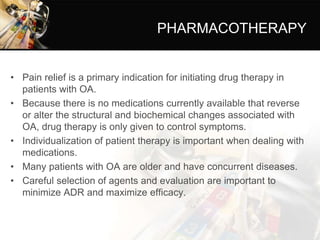 PHARMACOTHERAPY
• Pain relief is a primary indication for initiating drug therapy in
patients with OA.
• Because there is no medications currently available that reverse
or alter the structural and biochemical changes associated with
OA, drug therapy is only given to control symptoms.
• Individualization of patient therapy is important when dealing with
medications.
• Many patients with OA are older and have concurrent diseases.
• Careful selection of agents and evaluation are important to
minimize ADR and maximize efficacy.
 