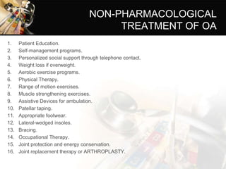 NON-PHARMACOLOGICAL
TREATMENT OF OA
1. Patient Education.
2. Self-management programs.
3. Personalized social support through telephone contact.
4. Weight loss if overweight.
5. Aerobic exercise programs.
6. Physical Therapy.
7. Range of motion exercises.
8. Muscle strengthening exercises.
9. Assistive Devices for ambulation.
10. Patellar taping.
11. Appropriate footwear.
12. Lateral-wedged insoles.
13. Bracing.
14. Occupational Therapy.
15. Joint protection and energy conservation.
16. Joint replacement therapy or ARTHROPLASTY.
 
