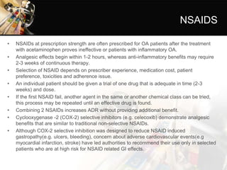 NSAIDS
• NSAIDs at prescription strength are often prescribed for OA patients after the treatment
with acetaminophen proves ineffective or patients with inflammatory OA.
• Analgesic effects begin within 1-2 hours, whereas anti-inflammatory benefits may require
2-3 weeks of continuous therapy.
• Selection of NSAID depends on prescriber experience, medication cost, patient
preference, toxicities and adherence issue.
• An individual patient should be given a trial of one drug that is adequate in time (2-3
weeks) and dose.
• If the first NSAID fail, another agent in the same or another chemical class can be tried,
this process may be repeated until an effective drug is found.
• Combining 2 NSAIDs increases ADR without providing additional benefit.
• Cyclooxygenase -2 (COX-2) selective inhibitors (e.g. celecoxib) demonstrate analgesic
benefits that are similar to traditional non-selective NSAIDs.
• Although COX-2 selective inhibition was designed to reduce NSAID induced
gastropathy(e.g. ulcers, bleeding), concern about adverse cardiovascular events(e.g
myocardial infarction, stroke) have led authorities to recommend their use only in selected
patients who are at high risk for NSAID related GI effects.
 