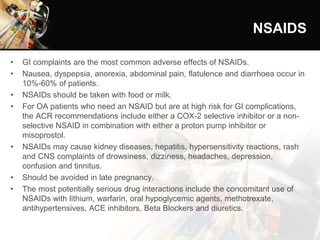 NSAIDS
• GI complaints are the most common adverse effects of NSAIDs.
• Nausea, dyspepsia, anorexia, abdominal pain, flatulence and diarrhoea occur in
10%-60% of patients.
• NSAIDs should be taken with food or milk.
• For OA patients who need an NSAID but are at high risk for GI complications,
the ACR recommendations include either a COX-2 selective inhibitor or a non-
selective NSAID in combination with either a proton pump inhibitor or
misoprostol.
• NSAIDs may cause kidney diseases, hepatitis, hypersensitivity reactions, rash
and CNS complaints of drowsiness, dizziness, headaches, depression,
confusion and tinnitus.
• Should be avoided in late pregnancy.
• The most potentially serious drug interactions include the concomitant use of
NSAIDs with lithium, warfarin, oral hypoglycemic agents, methotrexate,
antihypertensives, ACE inhibitors, Beta Blockers and diuretics.
 