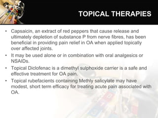 TOPICAL THERAPIES
• Capsaicin, an extract of red peppers that cause release and
ultimately depletion of substance P from nerve fibres, has been
beneficial in providing pain relief in OA when applied topically
over affected joints.
• It may be used alone or in combination with oral analgesics or
NSAIDs.
• Topical Diclofenac is a dimethyl sulphoxide carrier is a safe and
effective treatment for OA pain.
• Topical rubefacients containing Methly salicylate may have
modest, short term efficacy for treating acute pain associated with
OA.
 