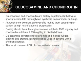 GLUCOSAMINE AND CHONDROITIN
• Glucosamine and chondroitin are dietary supplements that were
shown to stimulate proteoglycan synthesis from articular cartilage,
• Although their excellent safety profile makes them appealing for
patient at high risk of adverse drug events.
• Dosing should be at least glucosamine sulphate 1500 mg/day and
chondroitin sulphate 1,200 mg/day in divided doses.
• Glucosamine adverse effects are mild and include GI gas,
bloating and cramps. It should not be used in patients with a
shellfish allergies.
• The most common ADR of chondroitin is nausea.
 