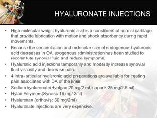 HYALURONATE INJECTIONS
• High molecular weight hyaluronic acid is a constituent of normal cartilage
that provide lubrication with motion and shock absorbency during rapid
movements.
• Because the concentration and molecular size of endogenous hyaluronic
acid decreases in OA, exogenous administration has been studied to
reconstitute synovial fluid and reduce symptoms.
• Hyaluronic acid injections temporarily and modestly increase synovial
fluid viscosity and decrease pain.
• 4 intra- articular hyaluronic acid preparations are available for treating
pain associated with OA of the knee:
• Sodium hyaluronate(Hyalgan 20 mg/2 ml, supartz 25 mg/2.5 ml)
• Hylan Polymers(Synvisc 16 mg/ 2ml)
• Hyaluronan (orthovisc 30 mg/2ml)
• Hyaluronate injections are very expensive.
 