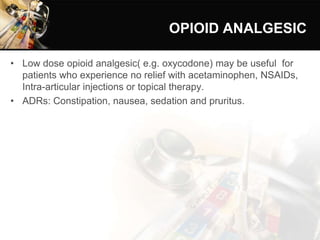 OPIOID ANALGESIC
• Low dose opioid analgesic( e.g. oxycodone) may be useful for
patients who experience no relief with acetaminophen, NSAIDs,
Intra-articular injections or topical therapy.
• ADRs: Constipation, nausea, sedation and pruritus.
 