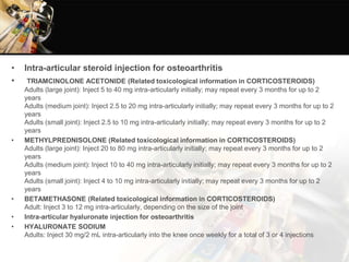 • Intra-articular steroid injection for osteoarthritis
• TRIAMCINOLONE ACETONIDE (Related toxicological information in CORTICOSTEROIDS)
Adults (large joint): Inject 5 to 40 mg intra-articularly initially; may repeat every 3 months for up to 2
years
Adults (medium joint): Inject 2.5 to 20 mg intra-articularly initially; may repeat every 3 months for up to 2
years
Adults (small joint): Inject 2.5 to 10 mg intra-articularly initially; may repeat every 3 months for up to 2
years
• METHYLPREDNISOLONE (Related toxicological information in CORTICOSTEROIDS)
Adults (large joint): Inject 20 to 80 mg intra-articularly initially; may repeat every 3 months for up to 2
years
Adults (medium joint): Inject 10 to 40 mg intra-articularly initially; may repeat every 3 months for up to 2
years
Adults (small joint): Inject 4 to 10 mg intra-articularly initially; may repeat every 3 months for up to 2
years
• BETAMETHASONE (Related toxicological information in CORTICOSTEROIDS)
Adult: Inject 3 to 12 mg intra-articularly, depending on the size of the joint
• Intra-articular hyaluronate injection for osteoarthritis
• HYALURONATE SODIUM
Adults: Inject 30 mg/2 mL intra-articularly into the knee once weekly for a total of 3 or 4 injections
 