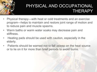 PHYSICAL AND OCCUPATIONAL
THERAPY
• Physical therapy—with heat or cold treatments and an exercise
program—helps to maintain and restore joint range of motion and
to reduce pain and muscle spasms.
• Warm baths or warm water soaks may decrease pain and
stiffness.
• Heating pads should be used with caution, especially in the
elderly.
• Patients should be warned not to fall asleep on the heat source
or to lie on it for more than brief periods to avoid burns.
 