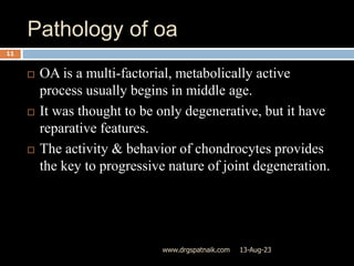 Pathology of oa
13-Aug-23
www.drgspatnaik.com
11
 OA is a multi-factorial, metabolically active
process usually begins in middle age.
 It was thought to be only degenerative, but it have
reparative features.
 The activity & behavior of chondrocytes provides
the key to progressive nature of joint degeneration.
 