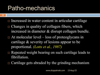 Patho-mechanics
13-Aug-23
www.drgspatnaik.com
12
 Increased in water content in articular cartilage
 Changes in quality of collagen fibers, which
increased in diameter & disrupt collagen bundle.
 At molecular level – loss of proteoglycans in
cartilage & severity of lesions appear to be
proportional. (Lotts et al., 1987)
 Repeated weight bearing on such cartilage leads to
fibrillation.
 Cartilage gets abraded by the grinding mechanism
 