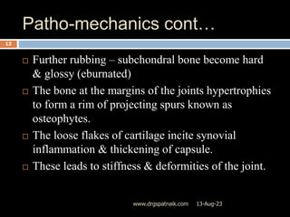 Patho-mechanics cont…
13-Aug-23
www.drgspatnaik.com
13
 Further rubbing – subchondral bone become hard
& glossy (eburnated)
 The bone at the margins of the joints hypertrophies
to form a rim of projecting spurs known as
osteophytes.
 The loose flakes of cartilage incite synovial
inflammation & thickening of capsule.
 These leads to stiffness & deformities of the joint.
 