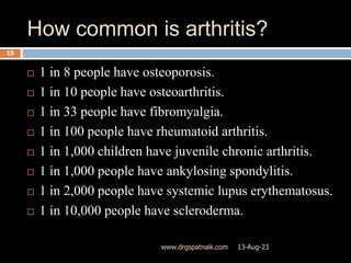 How common is arthritis?
13-Aug-23
www.drgspatnaik.com
15
 1 in 8 people have osteoporosis.
 1 in 10 people have osteoarthritis.
 1 in 33 people have fibromyalgia.
 1 in 100 people have rheumatoid arthritis.
 1 in 1,000 children have juvenile chronic arthritis.
 1 in 1,000 people have ankylosing spondylitis.
 1 in 2,000 people have systemic lupus erythematosus.
 1 in 10,000 people have scleroderma.
 